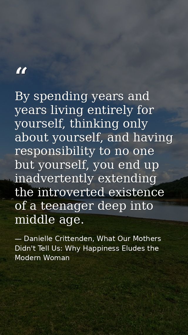 By spending years and years living entirely for yourself, thinking only about yourself, and having responsibility to no  — Danielle Crittenden, What Our Mothers Didn't Tell Us: Why Happiness Eludes the Modern Woman