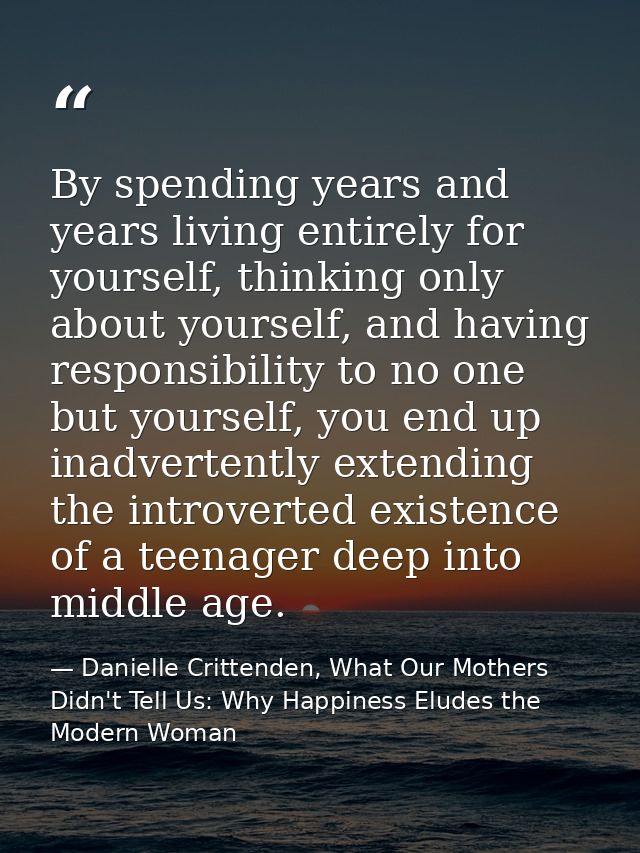By spending years and years living entirely for yourself, thinking only about yourself, and having responsibility to no  — Danielle Crittenden, What Our Mothers Didn't Tell Us: Why Happiness Eludes the Modern Woman