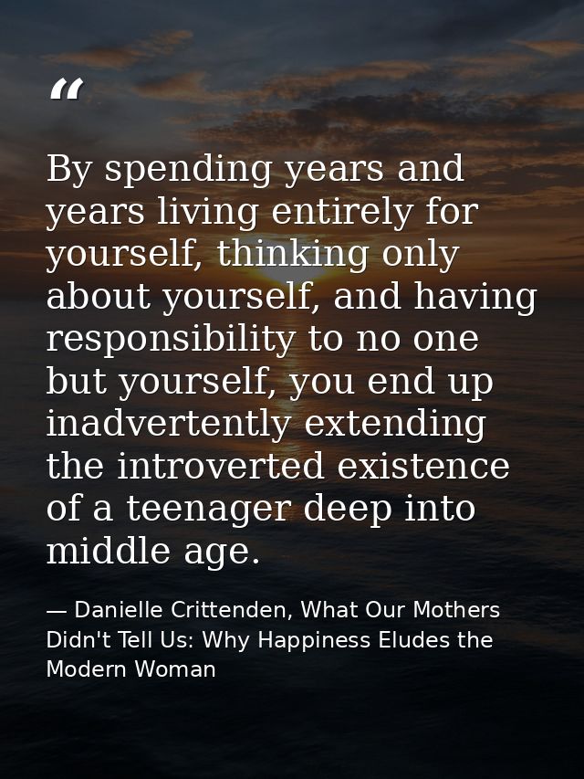 By spending years and years living entirely for yourself, thinking only about yourself, and having responsibility to no  — Danielle Crittenden, What Our Mothers Didn't Tell Us: Why Happiness Eludes the Modern Woman