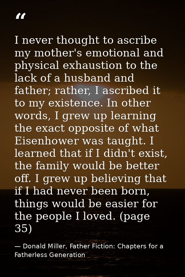 I never thought to ascribe my mother's emotional and physical exhaustion to the lack of a husband and father; rather, I  — Donald Miller, Father Fiction: Chapters for a Fatherless Generation