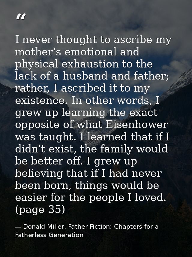 I never thought to ascribe my mother's emotional and physical exhaustion to the lack of a husband and father; rather, I  — Donald Miller, Father Fiction: Chapters for a Fatherless Generation