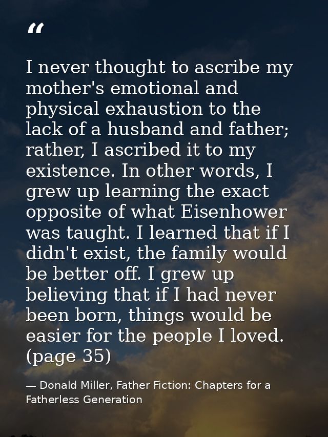 I never thought to ascribe my mother's emotional and physical exhaustion to the lack of a husband and father; rather, I  — Donald Miller, Father Fiction: Chapters for a Fatherless Generation