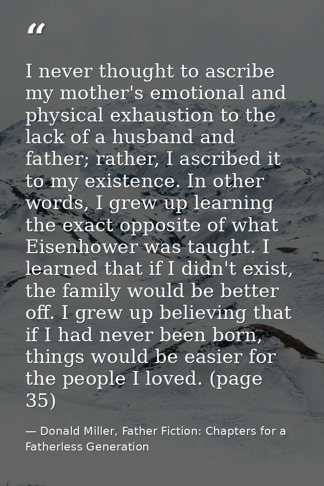 I never thought to ascribe my mother's emotional and physical exhaustion to the lack of a husband and father; rather, I  — Donald Miller, Father Fiction: Chapters for a Fatherless Generation