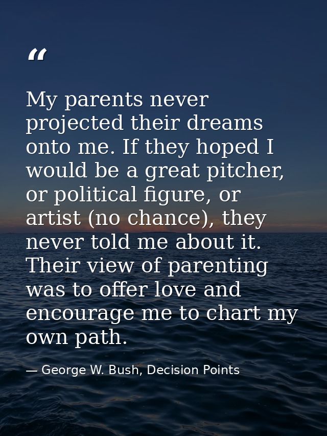 My parents never projected their dreams onto me. If they hoped I would be a great pitcher, or political figure, or artis — George W. Bush, Decision Points