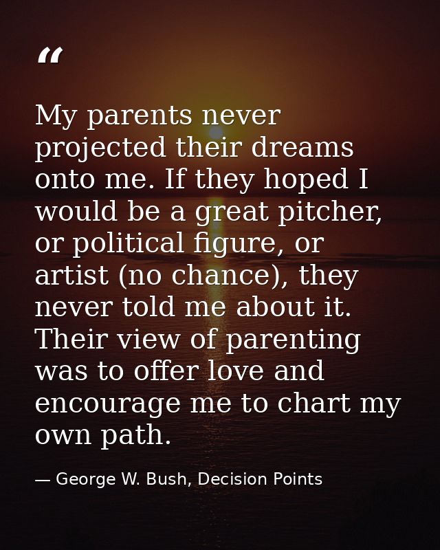 My parents never projected their dreams onto me. If they hoped I would be a great pitcher, or political figure, or artis — George W. Bush, Decision Points