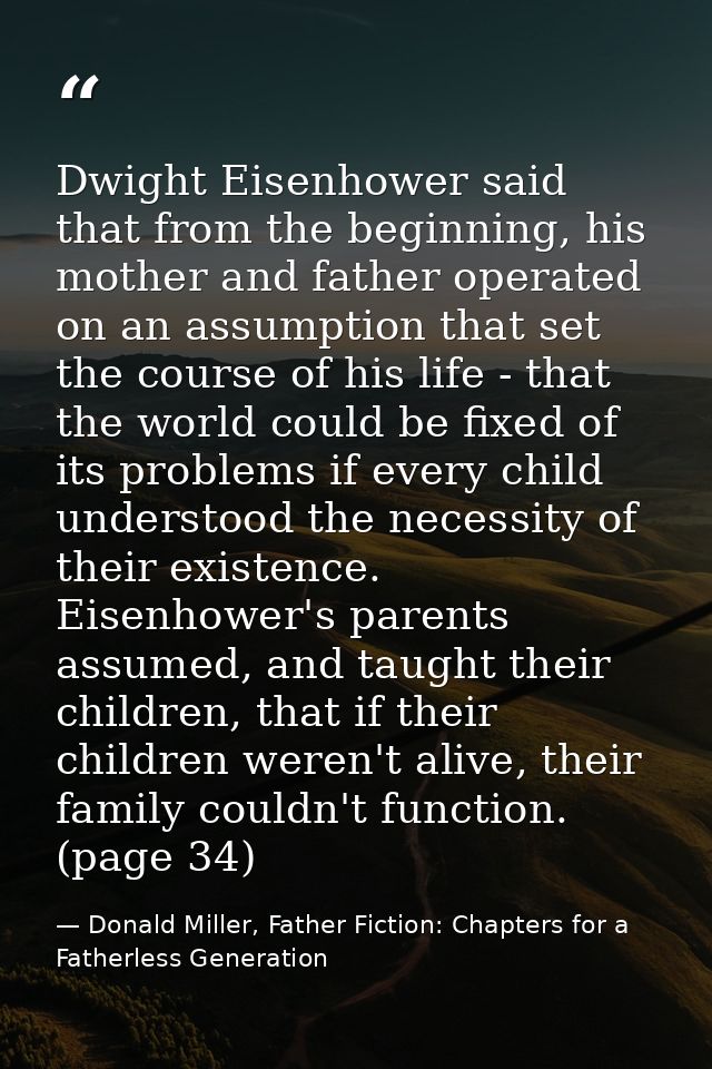 Dwight Eisenhower said that from the beginning, his mother and father operated on an assumption that set the course of h — Donald Miller, Father Fiction: Chapters for a Fatherless Generation