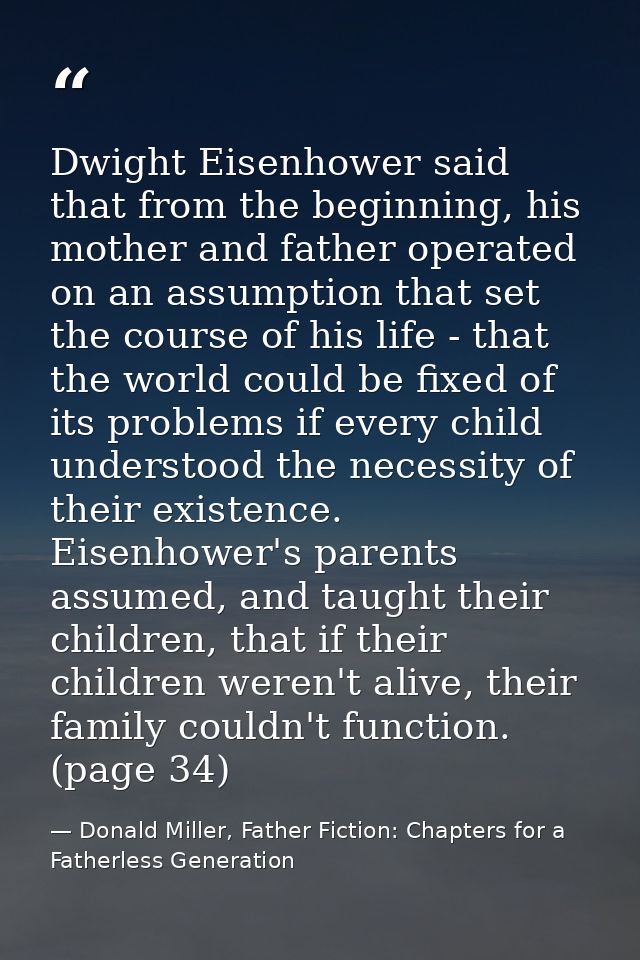 Dwight Eisenhower said that from the beginning, his mother and father operated on an assumption that set the course of h — Donald Miller, Father Fiction: Chapters for a Fatherless Generation