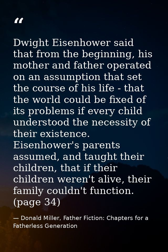 Dwight Eisenhower said that from the beginning, his mother and father operated on an assumption that set the course of h — Donald Miller, Father Fiction: Chapters for a Fatherless Generation