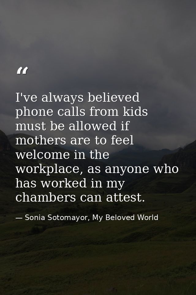 I've always believed phone calls from kids must be allowed if mothers are to feel welcome in the workplace, as anyone wh — Sonia Sotomayor, My Beloved World