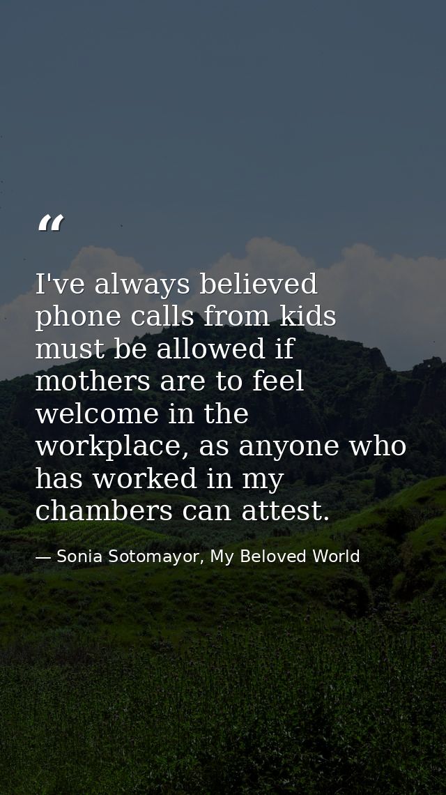 I've always believed phone calls from kids must be allowed if mothers are to feel welcome in the workplace, as anyone wh — Sonia Sotomayor, My Beloved World