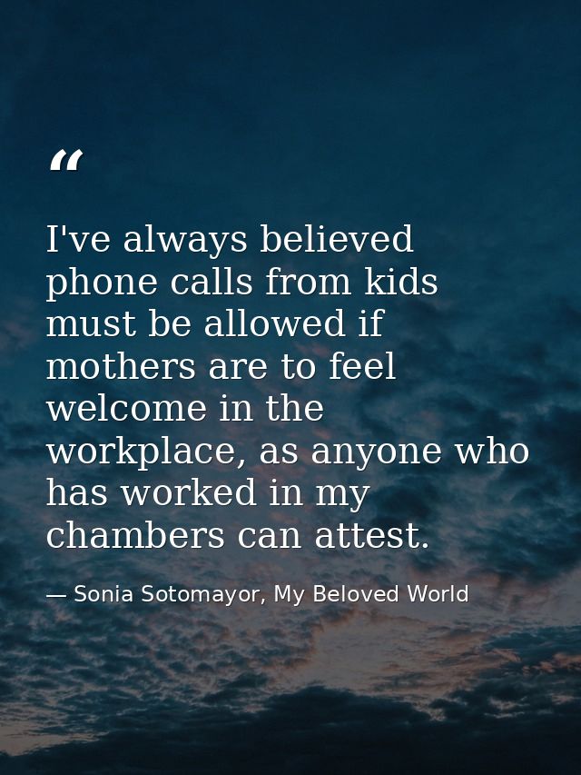 I've always believed phone calls from kids must be allowed if mothers are to feel welcome in the workplace, as anyone wh — Sonia Sotomayor, My Beloved World