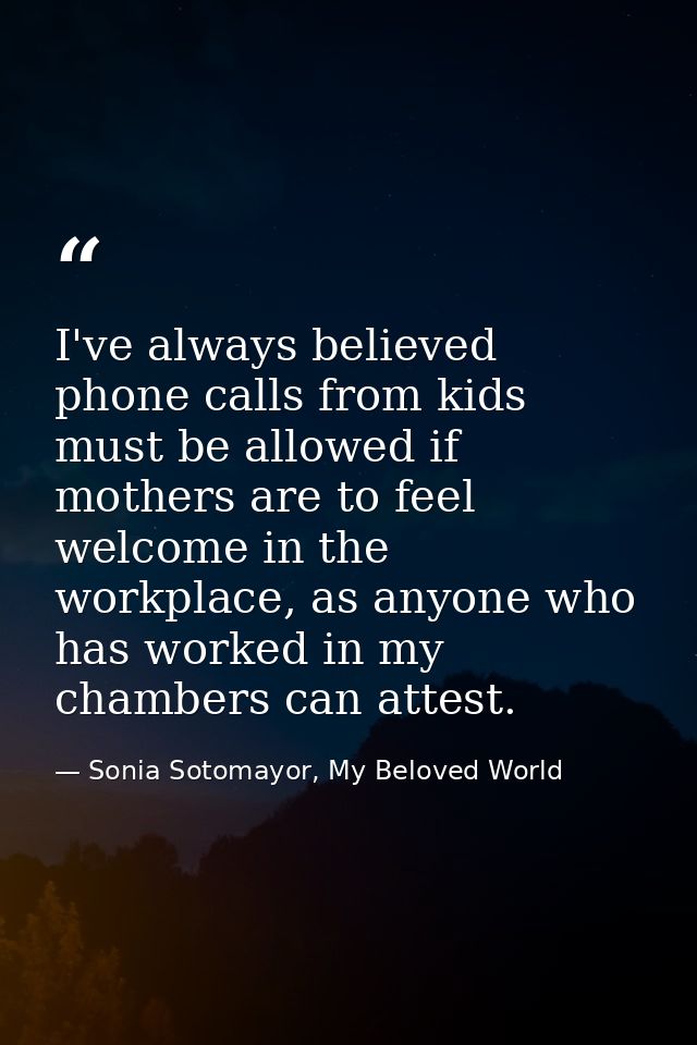 I've always believed phone calls from kids must be allowed if mothers are to feel welcome in the workplace, as anyone wh — Sonia Sotomayor, My Beloved World