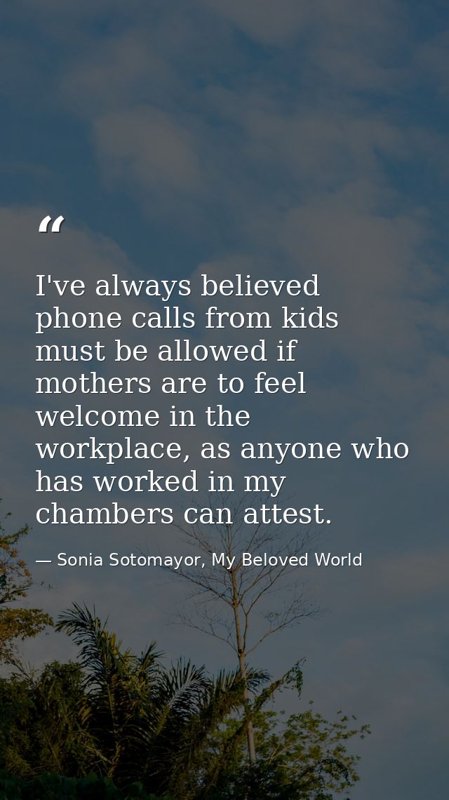 I've always believed phone calls from kids must be allowed if mothers are to feel welcome in the workplace, as anyone wh — Sonia Sotomayor, My Beloved World