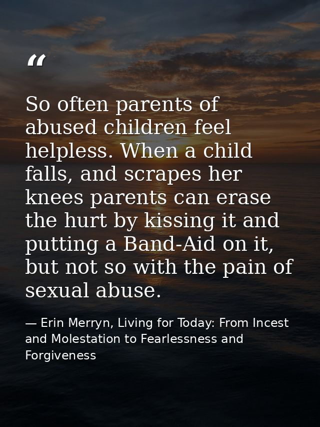 So often parents of abused children feel helpless. When a child falls, and scrapes her knees parents can erase the hurt  — Erin Merryn, Living for Today: From Incest and Molestation to Fearlessness and Forgiveness