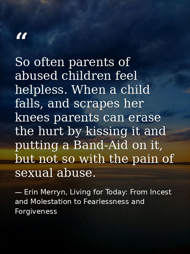 So often parents of abused children feel helpless. When a child falls, and scrapes her knees parents can erase the hurt  — Erin Merryn, Living for Today: From Incest and Molestation to Fearlessness and Forgiveness