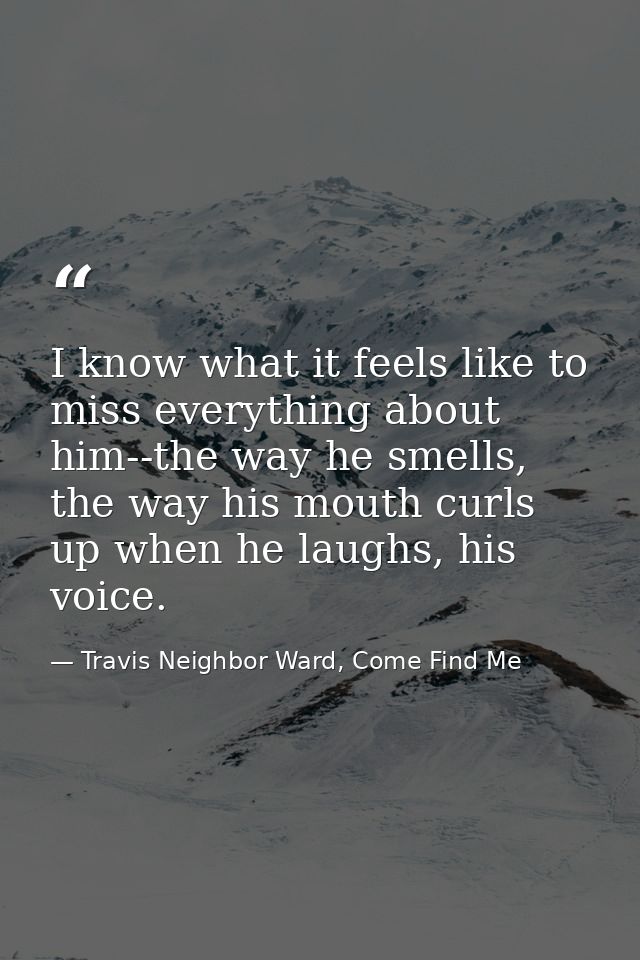 I know what it feels like to miss everything about him--the way he smells, the way his mouth curls up when he laughs, hi — Travis Neighbor Ward, Come Find Me