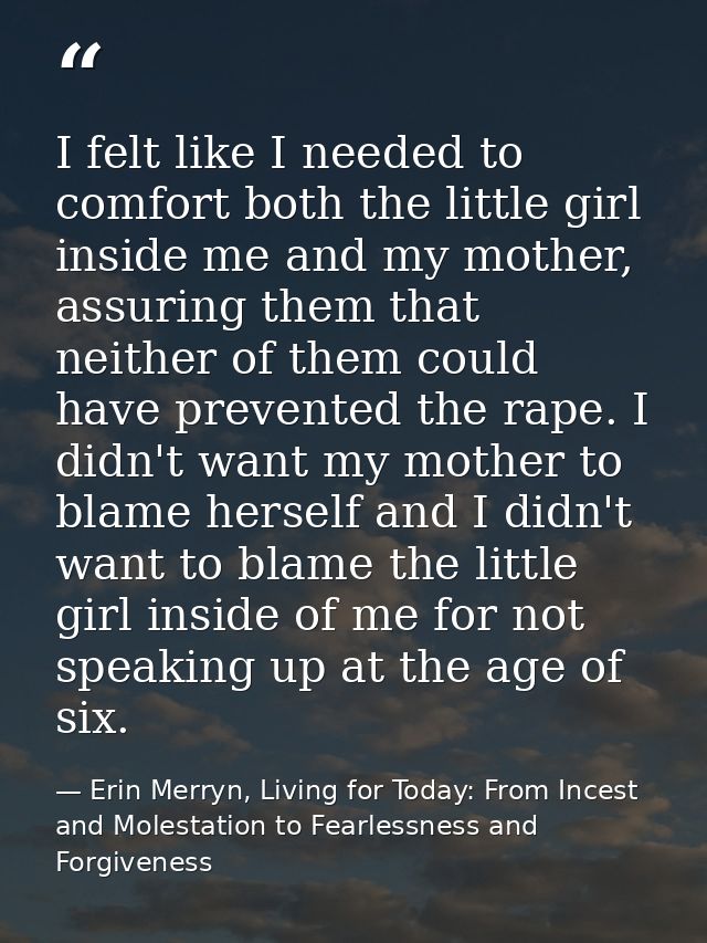 I felt like I needed to comfort both the little girl inside me and my mother, assuring them that neither of them could h — Erin Merryn, Living for Today: From Incest and Molestation to Fearlessness and Forgiveness
