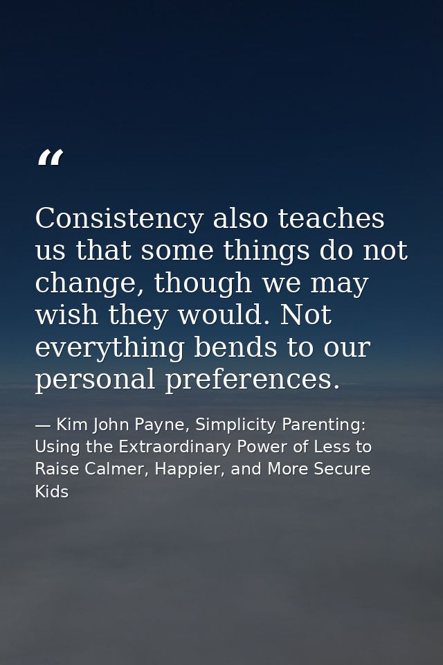 Consistency also teaches us that some things do not change, though we may wish they would. Not everything bends to our p — Kim John Payne, Simplicity Parenting: Using the Extraordinary Power of Less to Raise Calmer, Happier, and More Secure Kids