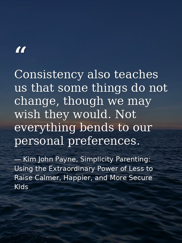 Consistency also teaches us that some things do not change, though we may wish they would. Not everything bends to our p — Kim John Payne, Simplicity Parenting: Using the Extraordinary Power of Less to Raise Calmer, Happier, and More Secure Kids