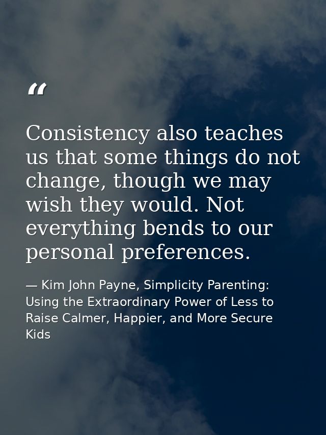 Consistency also teaches us that some things do not change, though we may wish they would. Not everything bends to our p — Kim John Payne, Simplicity Parenting: Using the Extraordinary Power of Less to Raise Calmer, Happier, and More Secure Kids