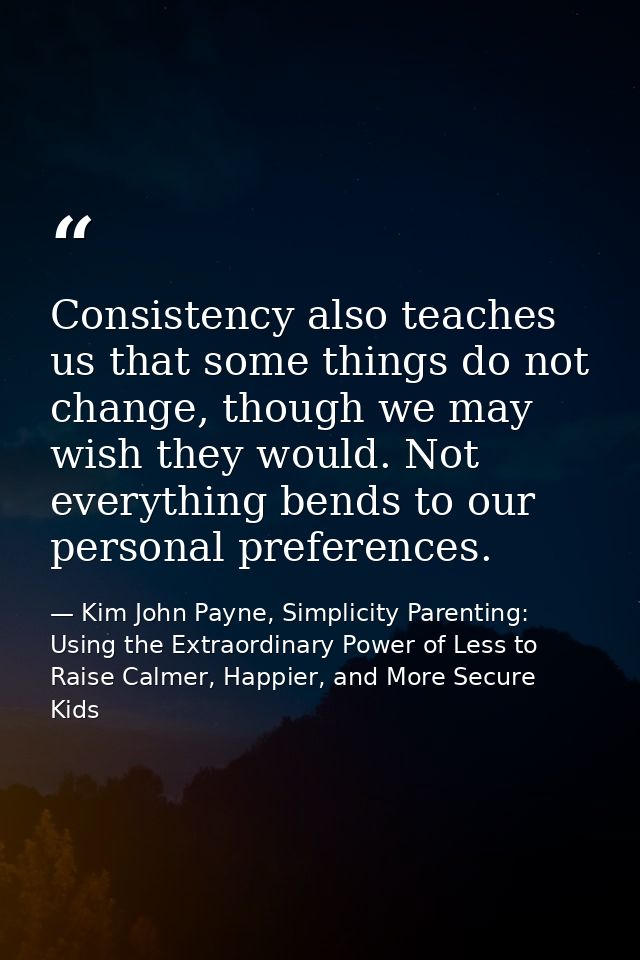 Consistency also teaches us that some things do not change, though we may wish they would. Not everything bends to our p — Kim John Payne, Simplicity Parenting: Using the Extraordinary Power of Less to Raise Calmer, Happier, and More Secure Kids