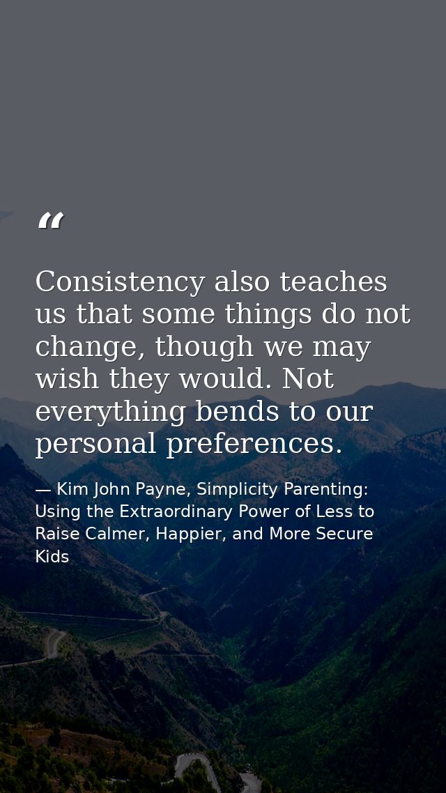 Consistency also teaches us that some things do not change, though we may wish they would. Not everything bends to our p — Kim John Payne, Simplicity Parenting: Using the Extraordinary Power of Less to Raise Calmer, Happier, and More Secure Kids