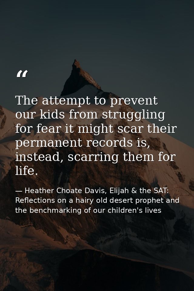 The attempt to prevent our kids from struggling for fear it might scar their permanent records is, instead, scarring the — Heather Choate Davis, Elijah & the SAT: Reflections on a hairy old desert prophet and the benchmarking of our children's lives