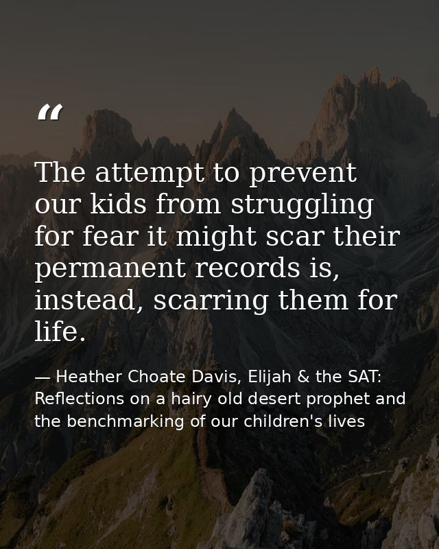The attempt to prevent our kids from struggling for fear it might scar their permanent records is, instead, scarring the — Heather Choate Davis, Elijah & the SAT: Reflections on a hairy old desert prophet and the benchmarking of our children's lives