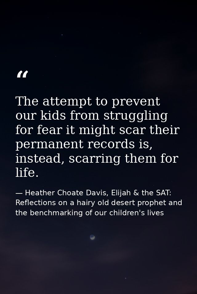 The attempt to prevent our kids from struggling for fear it might scar their permanent records is, instead, scarring the — Heather Choate Davis, Elijah & the SAT: Reflections on a hairy old desert prophet and the benchmarking of our children's lives