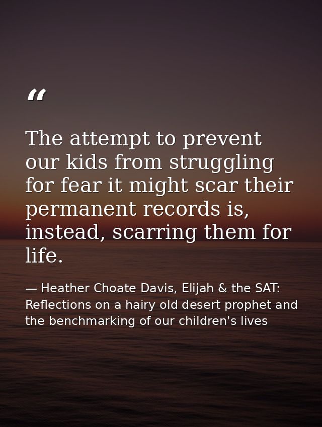 The attempt to prevent our kids from struggling for fear it might scar their permanent records is, instead, scarring the — Heather Choate Davis, Elijah & the SAT: Reflections on a hairy old desert prophet and the benchmarking of our children's lives