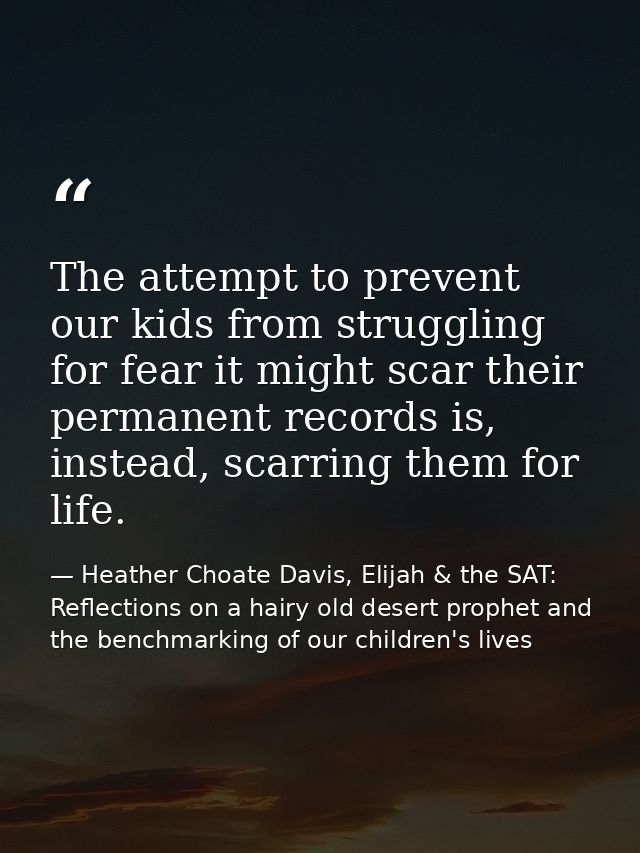 The attempt to prevent our kids from struggling for fear it might scar their permanent records is, instead, scarring the — Heather Choate Davis, Elijah & the SAT: Reflections on a hairy old desert prophet and the benchmarking of our children's lives