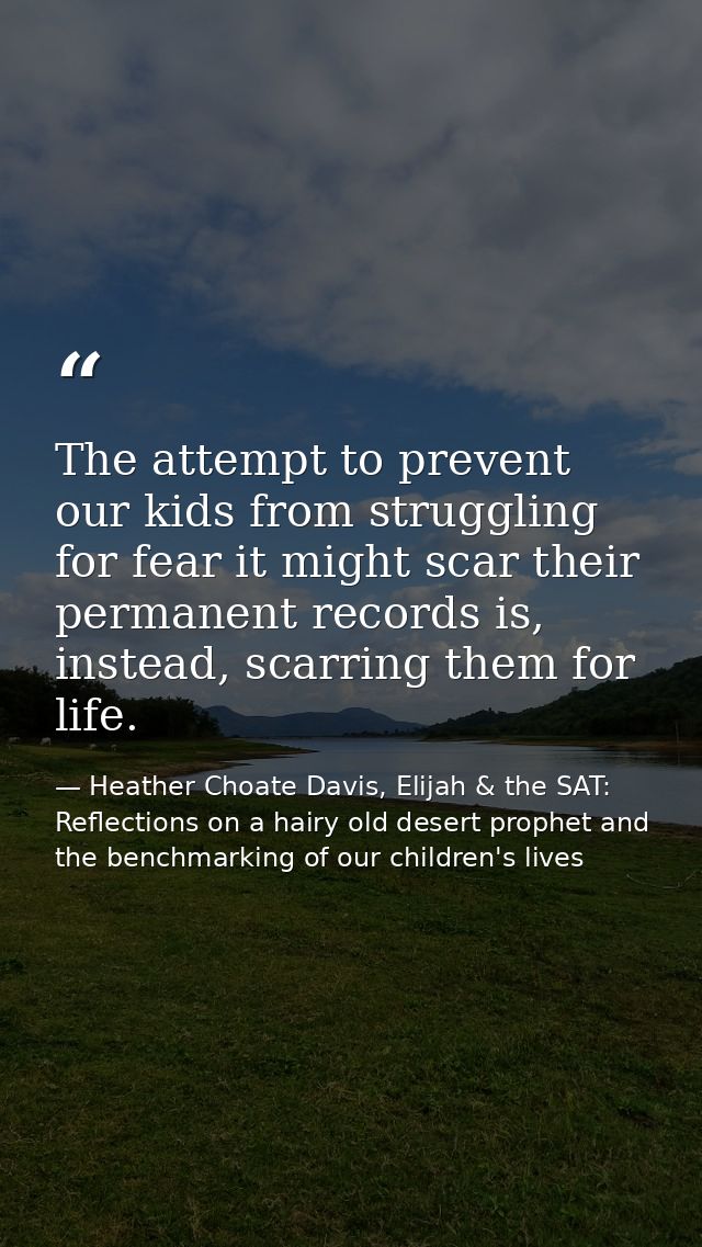 The attempt to prevent our kids from struggling for fear it might scar their permanent records is, instead, scarring the — Heather Choate Davis, Elijah & the SAT: Reflections on a hairy old desert prophet and the benchmarking of our children's lives