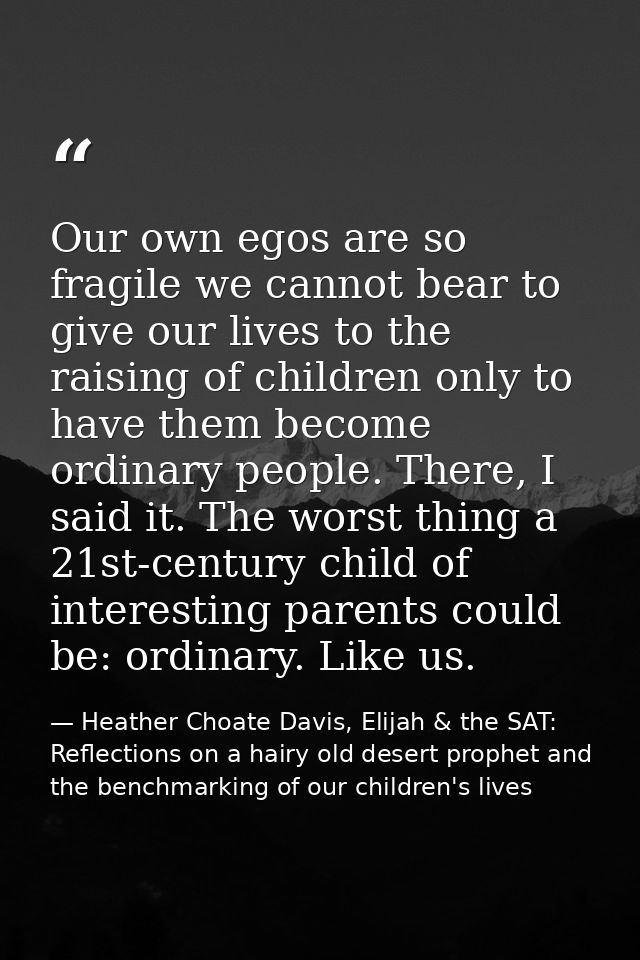 Our own egos are so fragile we cannot bear to give our lives to the raising of children only to have them become ordinar — Heather Choate Davis, Elijah & the SAT: Reflections on a hairy old desert prophet and the benchmarking of our children's lives