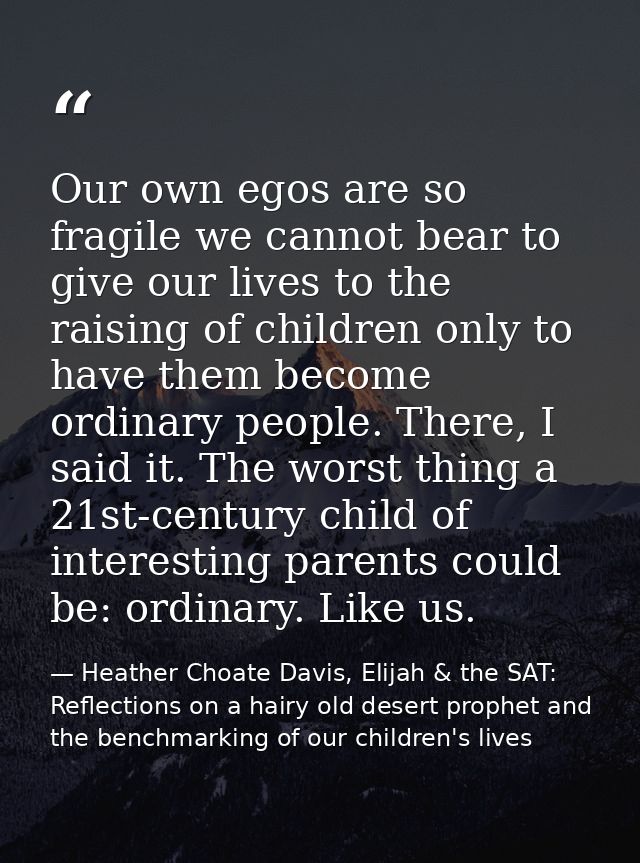 Our own egos are so fragile we cannot bear to give our lives to the raising of children only to have them become ordinar — Heather Choate Davis, Elijah & the SAT: Reflections on a hairy old desert prophet and the benchmarking of our children's lives