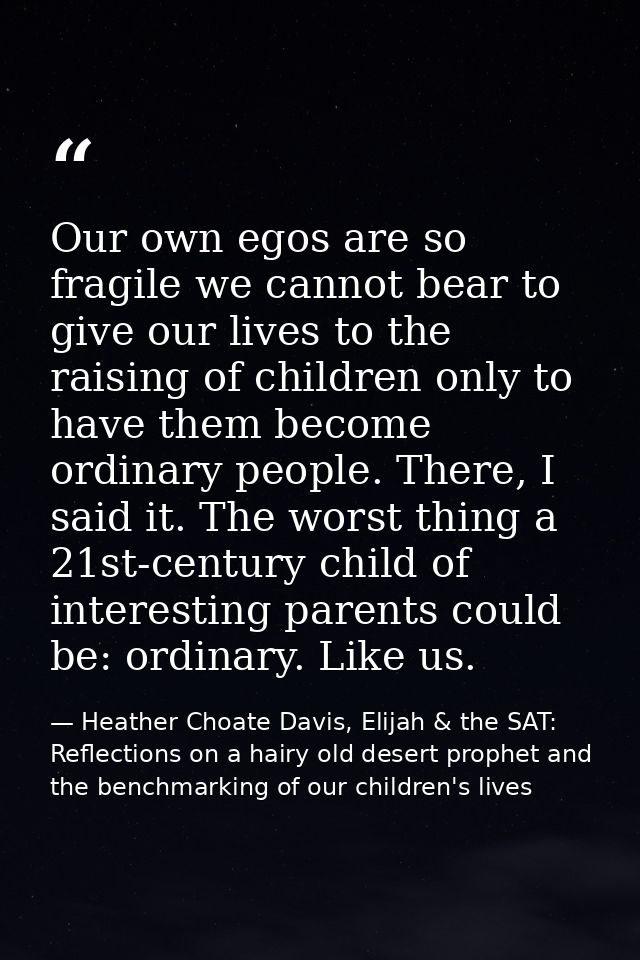 Our own egos are so fragile we cannot bear to give our lives to the raising of children only to have them become ordinar — Heather Choate Davis, Elijah & the SAT: Reflections on a hairy old desert prophet and the benchmarking of our children's lives