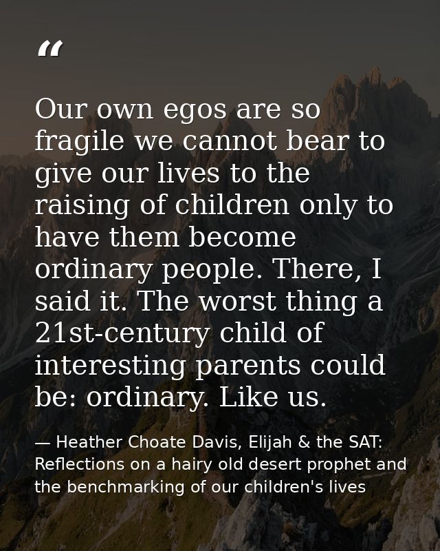 Our own egos are so fragile we cannot bear to give our lives to the raising of children only to have them become ordinar — Heather Choate Davis, Elijah & the SAT: Reflections on a hairy old desert prophet and the benchmarking of our children's lives