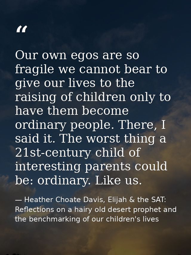 Our own egos are so fragile we cannot bear to give our lives to the raising of children only to have them become ordinar — Heather Choate Davis, Elijah & the SAT: Reflections on a hairy old desert prophet and the benchmarking of our children's lives