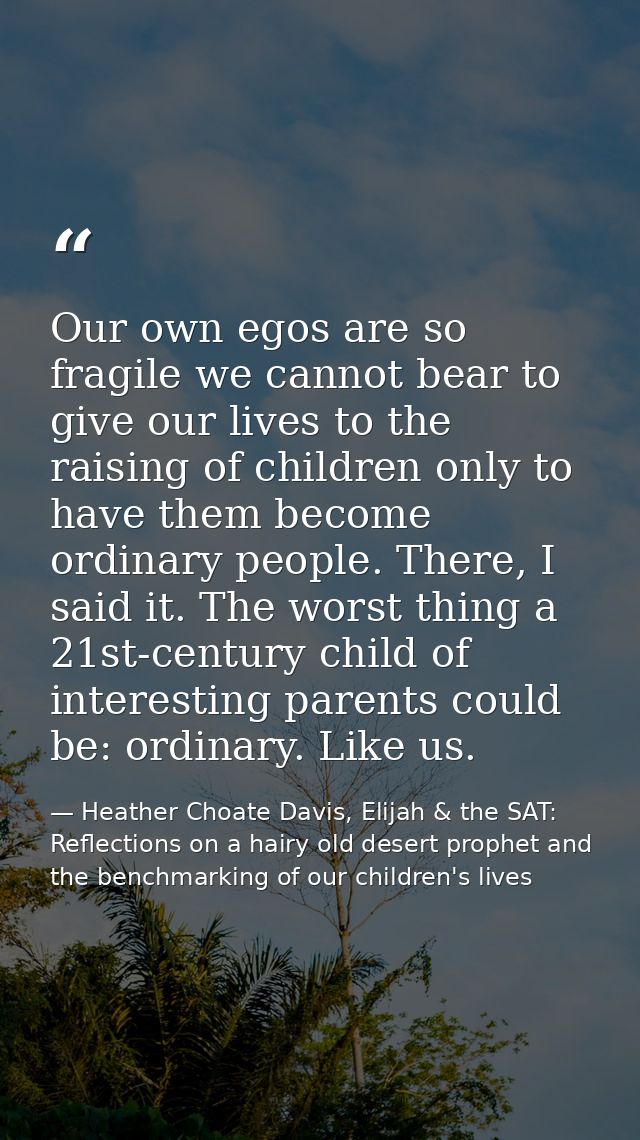 Our own egos are so fragile we cannot bear to give our lives to the raising of children only to have them become ordinar — Heather Choate Davis, Elijah & the SAT: Reflections on a hairy old desert prophet and the benchmarking of our children's lives