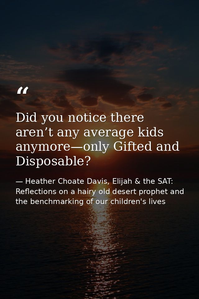 Did you notice there aren’t any average kids anymore—only Gifted and Disposable? — Heather Choate Davis, Elijah & the SAT: Reflections on a hairy old desert prophet and the benchmarking of our children's lives