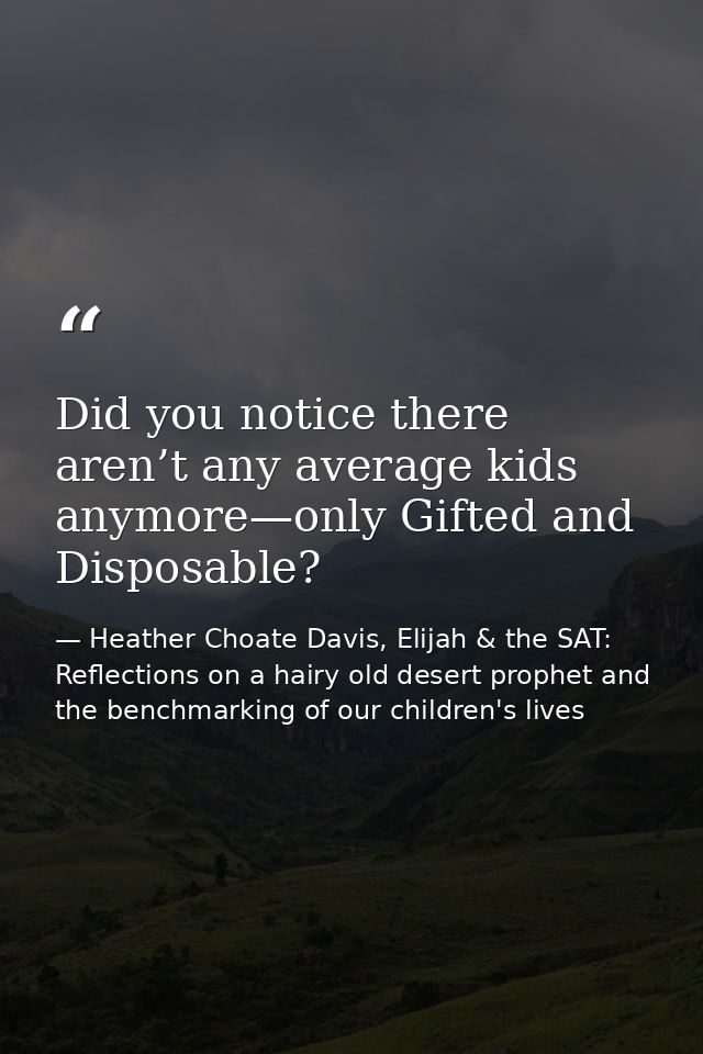 Did you notice there aren’t any average kids anymore—only Gifted and Disposable? — Heather Choate Davis, Elijah & the SAT: Reflections on a hairy old desert prophet and the benchmarking of our children's lives