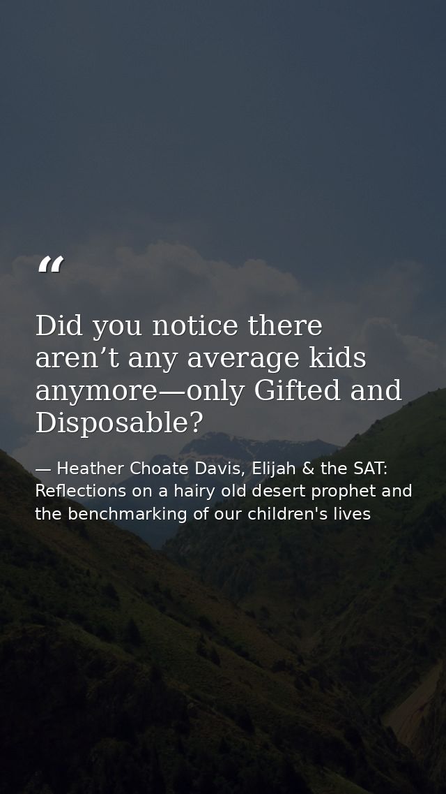 Did you notice there aren’t any average kids anymore—only Gifted and Disposable? — Heather Choate Davis, Elijah & the SAT: Reflections on a hairy old desert prophet and the benchmarking of our children's lives