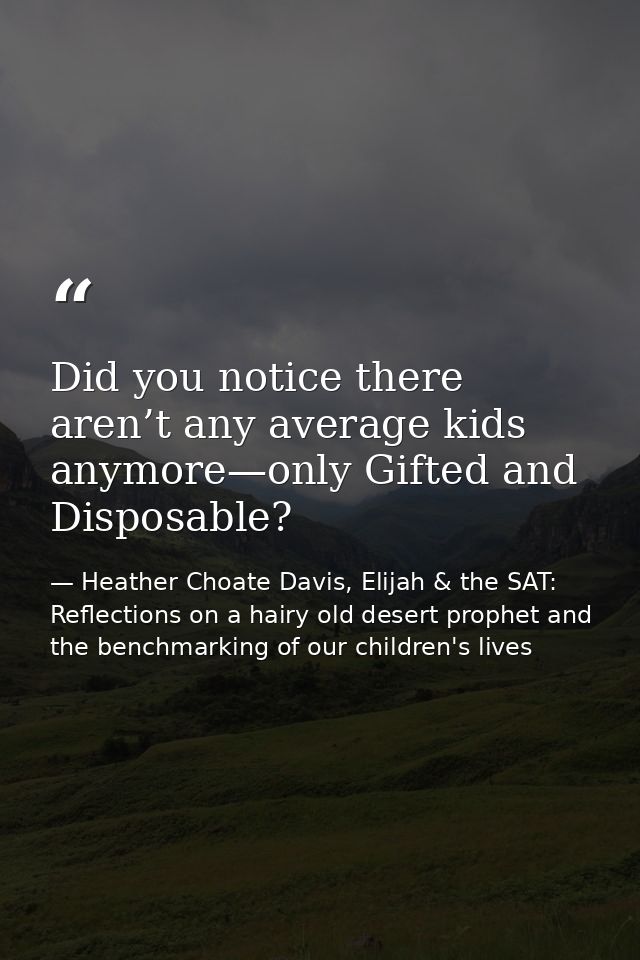 Did you notice there aren’t any average kids anymore—only Gifted and Disposable? — Heather Choate Davis, Elijah & the SAT: Reflections on a hairy old desert prophet and the benchmarking of our children's lives