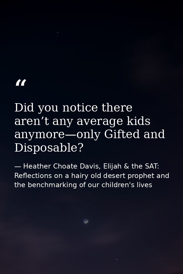 Did you notice there aren’t any average kids anymore—only Gifted and Disposable? — Heather Choate Davis, Elijah & the SAT: Reflections on a hairy old desert prophet and the benchmarking of our children's lives