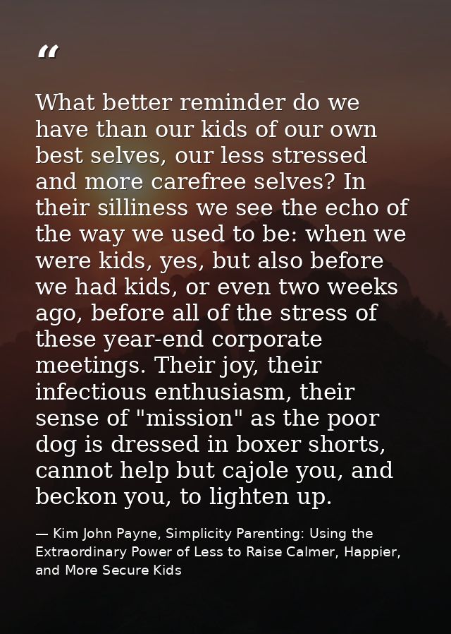 What better reminder do we have than our kids of our own best selves, our less stressed and more carefree selves? In the — Kim John Payne, Simplicity Parenting: Using the Extraordinary Power of Less to Raise Calmer, Happier, and More Secure Kids