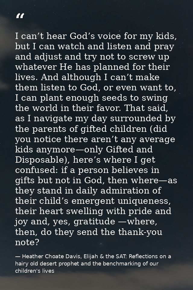 I can’t hear God’s voice for my kids, but I can watch and listen and pray and adjust and try not to screw up whatever He — Heather Choate Davis, Elijah & the SAT: Reflections on a hairy old desert prophet and the benchmarking of our children's lives