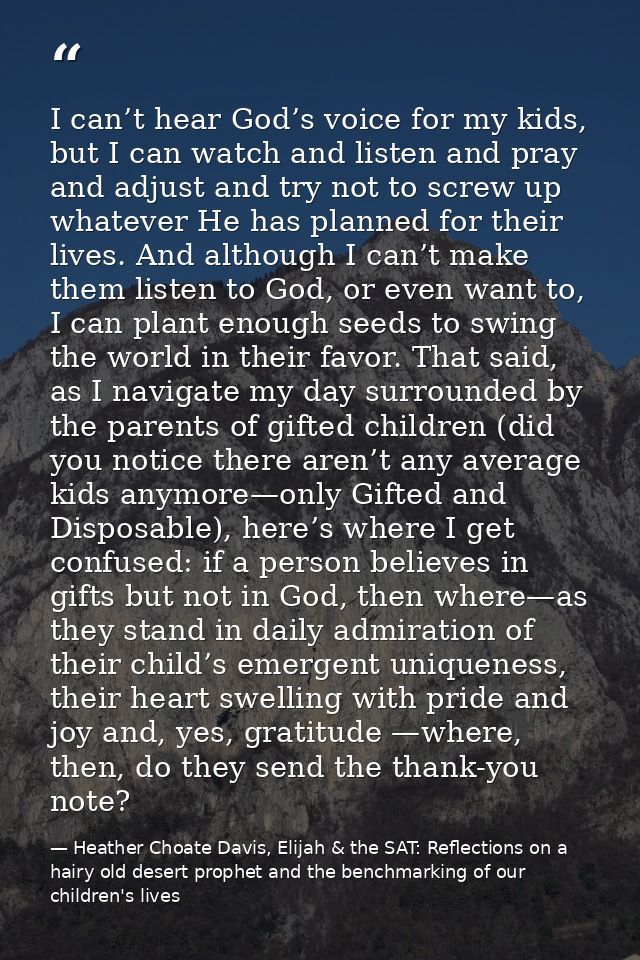 I can’t hear God’s voice for my kids, but I can watch and listen and pray and adjust and try not to screw up whatever He — Heather Choate Davis, Elijah & the SAT: Reflections on a hairy old desert prophet and the benchmarking of our children's lives