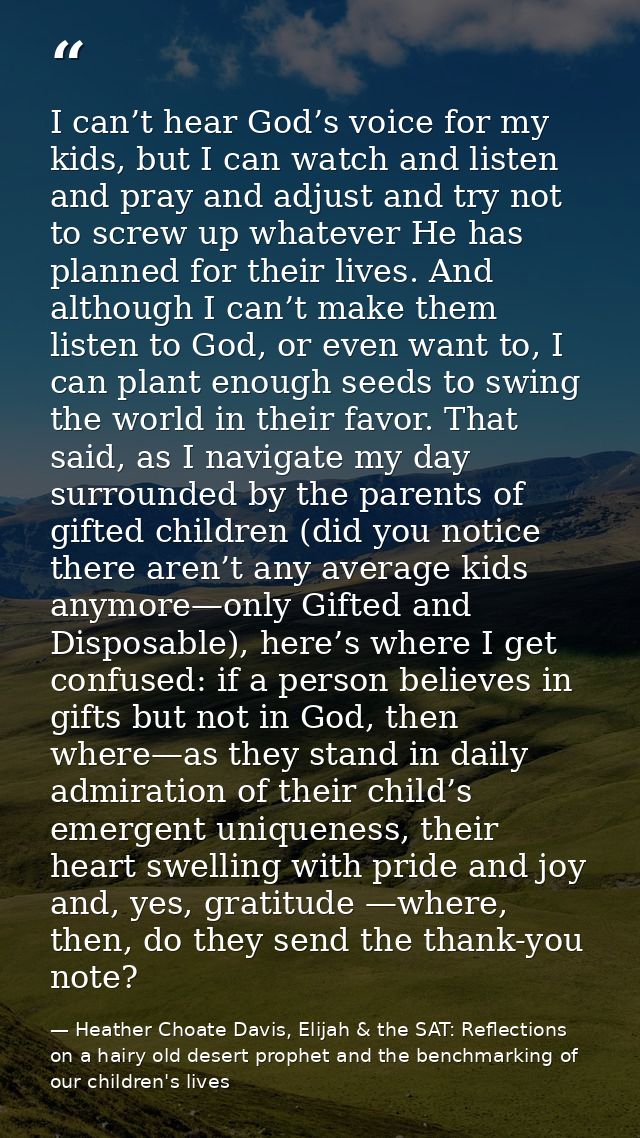 I can’t hear God’s voice for my kids, but I can watch and listen and pray and adjust and try not to screw up whatever He — Heather Choate Davis, Elijah & the SAT: Reflections on a hairy old desert prophet and the benchmarking of our children's lives