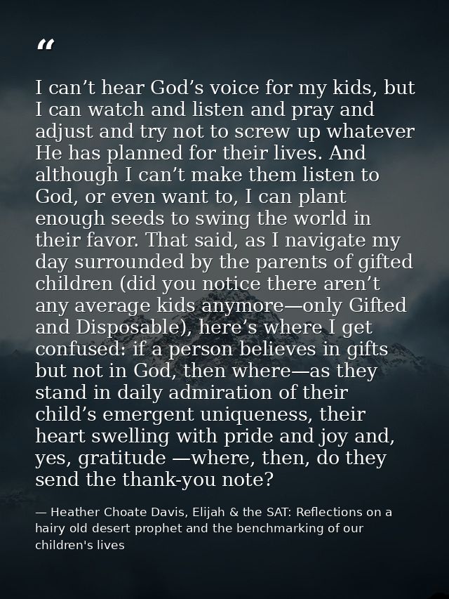 I can’t hear God’s voice for my kids, but I can watch and listen and pray and adjust and try not to screw up whatever He — Heather Choate Davis, Elijah & the SAT: Reflections on a hairy old desert prophet and the benchmarking of our children's lives