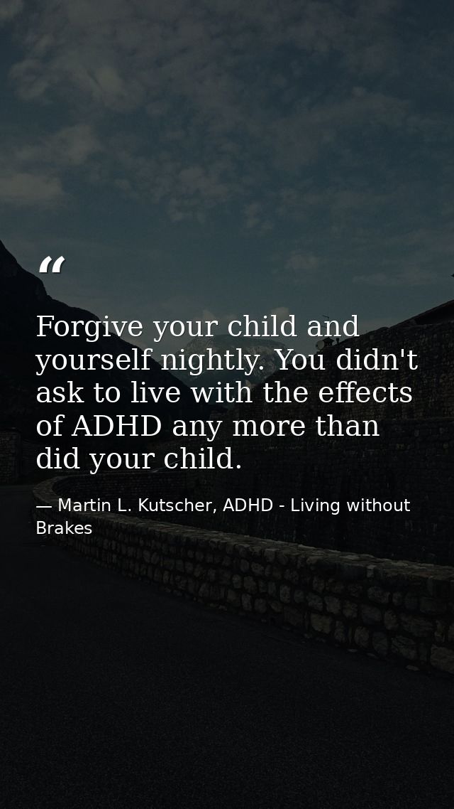 Forgive your child and yourself nightly. You didn't ask to live with the effects of ADHD any more than did your child. — Martin L. Kutscher, ADHD - Living without Brakes