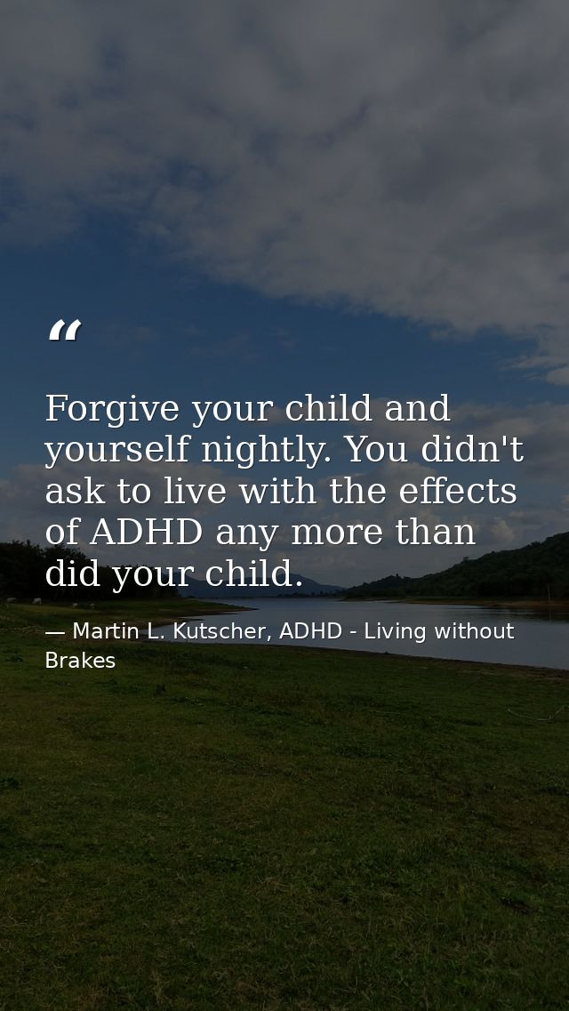Forgive your child and yourself nightly. You didn't ask to live with the effects of ADHD any more than did your child. — Martin L. Kutscher, ADHD - Living without Brakes